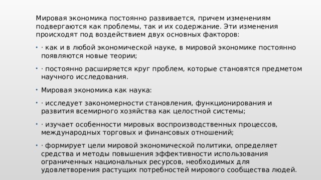 Мировая экономика постоянно развивается, причем изменениям подвергаются как проблемы, так и их содержание. Эти изменения происходят под воздействием двух основных факторов: · как и в любой экономической науке, в мировой экономике постоянно появляются новые теории; · постоянно расширяется круг проблем, которые становятся предметом научного исследования. Мировая экономика как наука: · исследует закономерности становления, функционирования и развития всемирного хозяйства как целостной системы; · изучает особенности мировых воспроизводственных процессов, международных торговых и финансовых отношений; · формирует цели мировой экономической политики, определяет средства и методы повышения эффективности использования ограниченных национальных ресурсов, необходимых для удовлетворения растущих потребностей мирового сообщества людей. Вставьте изображение животного или растения в вашей стране.  
