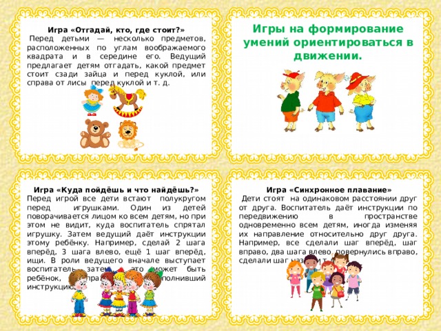 Игры на формирование умений ориентироваться в движении. Игра «Отгадай, кто, где стоит?»   Перед детьми —  несколько предметов, расположенных по углам воображаемого квадрата и в середине его. Ведущий предлагает детям отгадать, какой предмет стоит сзади зайца и перед куклой, или справа от лисы  перед куклой и т. д.    Игра «Куда пойдёшь и что найдёшь?»   Игра «Синхронное плавание» Перед игрой все дети встают полукругом перед игрушками. Один из детей поворачивается лицом ко всем детям, но при этом не видит, куда воспитатель спрятал игрушку. Затем ведущий даёт инструкции этому ребёнку. Например, сделай 2 шага вперёд, 3 шага влево, ещё 1 шаг вперёд, ищи. В роли ведущего вначале выступает воспитатель, затем – это может быть ребёнок, правильно выполнивший инструкцию.   Дети стоят на одинаковом расстоянии друг от друга. Воспитатель даёт инструкции по передвижению в пространстве одновременно всем детям, иногда изменяя их направление относительно друг друга. Например, все сделали шаг вперёд, шаг вправо, два шага влево, повернулись вправо, сделали шаг назад и т.д. 