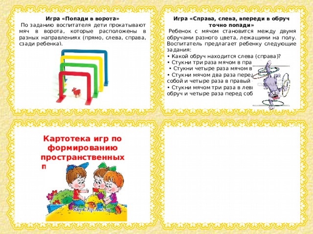 Игра «Попади в ворота» Игра «Справа, слева, впереди в обруч точно попади»   По заданию воспитателя дети прокатывают мяч в ворота, которые расположены в разных направлениях (прямо, слева, справа, сзади ребенка).   Ребенок с мячом становится между двумя обручами разного цвета, лежащими на полу. Воспитатель предлагает ребенку следующие задания: • Какой обруч находится слева (справа)? • Стукни три раза мячом в правый обруч. • Стукни четыре раза мячом в левый обруч. • Стукни мячом два раза перед собой и четыре раза в правый обруч. • Стукни мячом три раза в левый обруч и четыре раза перед собой Картотека игр по формированию пространственных представлений на прогулке 