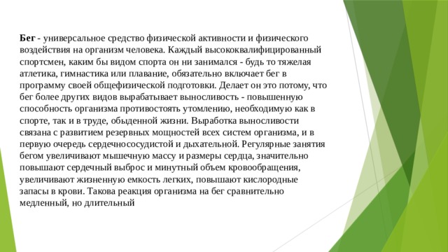 Бег - универсальное средство физической активности и физического воздействия на организм человека. Каждый высококвалифицированный спортсмен, каким бы видом спорта он ни занимался - будь то тяжелая атлетика, гимнастика или плавание, обязательно включает бег в программу своей общефизической подготовки. Делает он это потому, что бег более других видов вырабатывает выносливость - повышенную способность организма противостоять утомлению, необходимую как в спорте, так и в труде, обыденной жизни. Выработка выносливости связана с развитием резервных мощностей всех систем организма, и в первую очередь сердечнососудистой и дыхательной. Регулярные занятия бегом увеличивают мышечную массу и размеры сердца, значительно повышают сердечный выброс и минутный объем кровообращения, увеличивают жизненную емкость легких, повышают кислородные запасы в крови. Такова реакция организма на бег сравнительно медленный, но длительный 