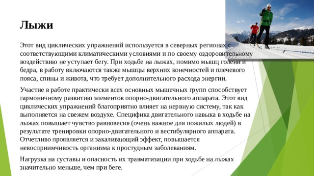 Лыжи Этот вид циклических упражнений используется в северных регионах с соответствующими климатическими условиями и по своему оздоровительному воздействию не уступает бегу. При ходьбе на лыжах, помимо мышц голени и бедра, в работу включаются также мышцы верхних конечностей и плечевого пояса, спины и живота, что требует дополнительного расхода энергии. Участие в работе практически всех основных мышечных групп способствует гармоничному развитию элементов опорно-двигательного аппарата. Этот вид циклических упражнений благоприятно влияет на нервную систему, так как выполняется на свежем воздухе. Специфика двигательного навыка в ходьбе на лыжах повышает чувство равновесия (очень важное для пожилых людей) в результате тренировки опорно-двигательного и вестибулярного аппарата. Отчетливо проявляется и закаливающий эффект, повышается невосприимчивость организма к простудным заболеваниям. Нагрузка на суставы и опасность их травматизации при ходьбе на лыжах значительно меньше, чем при беге.  