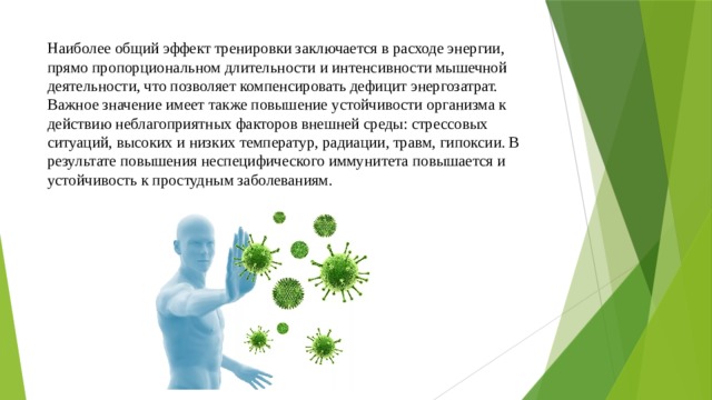 Наиболее общий эффект тренировки заключается в расходе энергии, прямо пропорциональном длительности и интенсивности мышечной деятельности, что позволяет компенсировать дефицит энергозатрат. Важное значение имеет также повышение устойчивости организма к действию неблагоприятных факторов внешней среды: стрессовых ситуаций, высоких и низких температур, радиации, травм, гипоксии. В результате повышения неспецифического иммунитета повышается и устойчивость к простудным заболеваниям. 