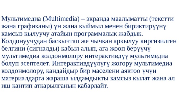 Мультимедиа (Multimedia) – экранда маалыматты (текстти жана графиканы) үн жана кыймыл менен бириктирүүнү камсыз кылуучу атайын программалык жабдык. Колдонуучудан баскычтап же чычкан аркылуу киргизилген белгини (сигналды) кабыл алып, ага жооп берүүчү мультимедиа колдонмолору интерактивдүү мультимедиа болуп эсептелет. Интерактивдүүлүгү жогору мультимедиа колдонмолору, кандайдыр бир маселени аяктоо үчүн материалдарга жараша ылдамдыкты камсыз кылат жана ал иш кантип аткарылганын кабарлайт. 