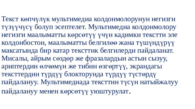 Текст көпчүлүк мультимедиа колдонмолорунун негизги түзүүчүсү болуп эсептелет. Мультимедиа колдонмолору негизги маалыматты көрсөтүү үчүн кадимки текстти эле колдонбостон, маалыматты белгилөө жана түшүндүрүү максатында бир катар тексттик белгилерди пайдаланат. Мисалы, айрым сөздөр же фразалардын астын сызуу, ариптердин өлчөмүн же тибин өзгөртүү, экрандагы тексттердин түрдүү блокторунда түрдүү түстөрдү пайдалануу. Мультимедиада тексттин түсүн натыйжалуу пайдалануу менен көрсөтүү уюштурулат . 