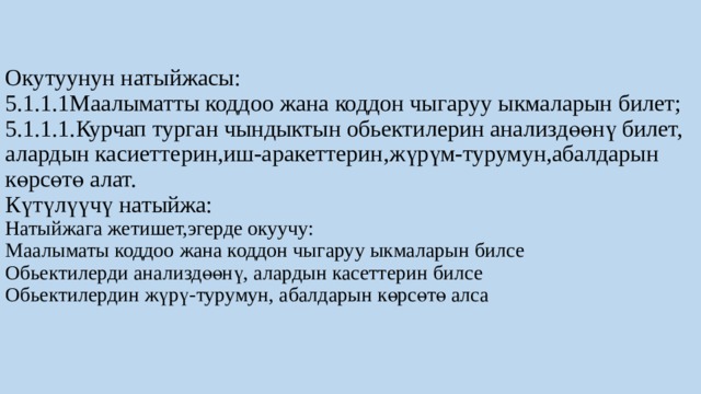 Окутуунун натыйжасы:  5.1.1.1Маалыматты коддоо жана коддон чыгаруу ыкмаларын билет;  5.1.1.1.Курчап турган чындыктын обьектилерин анализдөөнү билет, алардын касиеттерин,иш-аракеттерин,жүрүм-турумун,абалдарын көрсөтө алат.  Күтүлүүчү натыйжа:  Натыйжага жетишет,эгерде окуучу:  Маалыматы коддоо жана коддон чыгаруу ыкмаларын билсе  Обьектилерди анализдөөнү, алардын касеттерин билсе  Обьектилердин жүрү-турумун, абалдарын көрсөтө алса    