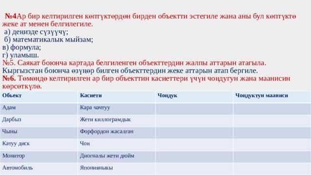  № 4 Ар бир келтирилген көптүктөрдөн бирден объектти эстегиле жана аны бул көптүктө жеке ат менен белгилегиле.   а) деңизде сүзүүчү;  б) математикалык мыйзам;  в) формула;  г) уламыш.  №5. Саякат боюнча картада белгиленген объекттердин жалпы аттарын атагыла.  Кыргызстан боюнча өзүңөр билген объекттердин жеке аттарын атап бергиле.  №6. Төмөндө келтирилген ар бир объекттин касиеттери үчүн чоңдугун жана маанисин көрсөткүлө.          Обьект Касиети Адам Чоңдук Дарбыз Кара чачтуу Чыны Чоңдуктун мааниси Жети киллограмдык Катуу диск Форфордон жасалган Чоң Монитор Автомобиль Диогналы жети дюйм Японияныкы 