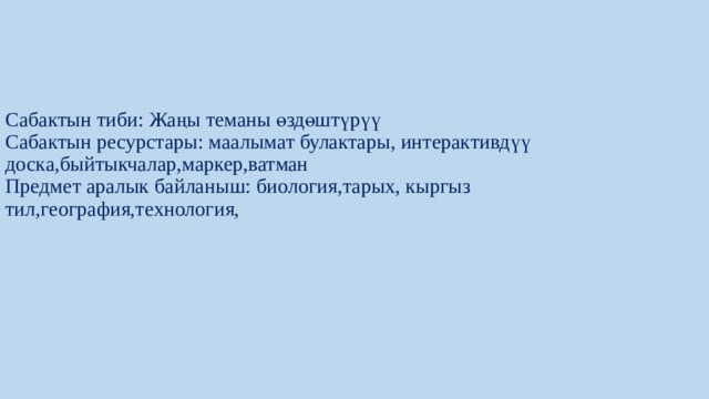 Сабактын тиби: Жаңы теманы өздөштүрүү  Сабактын ресурстары: маалымат булактары, интерактивдүү доска,быйтыкчалар,маркер,ватман  Предмет аралык байланыш: биология,тарых, кыргыз тил,география,технология,    