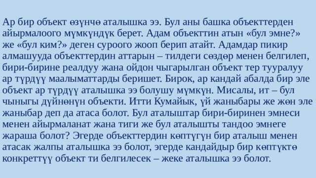 Ар бир объект өзүнчө аталышка ээ. Бул аны башка объекттерден айырмалоого мүмкүндүк берет. Адам объекттин атын «бул эмне?» же «бул ким?» деген суроого жооп берип атайт. Адамдар пикир алмашууда объекттердин аттарын – тилдеги сөздөр менен белгилеп, бири-бирине реалдуу жана ойдон чыгарылган объект тер тууралуу ар түрдүү маалыматтарды беришет. Бирок, ар кандай абалда бир эле объект ар түрдүү аталышка ээ болушу мүмкүн. Мисалы, ит – бул чыныгы дүйнөнүн объекти. Итти Кумайык, үй жаныбары же жөн эле жаныбар деп да атаса болот. Бул аталыштар бири-биринен эмнеси менен айырмаланат жана тиги же бул аталышты тандоо эмнеге жараша болот? Эгерде объекттердин көптүгүн бир аталыш менен атасак жалпы аталышка ээ болот, эгерде кандайдыр бир көптүктө конкреттүү объект ти белгилесек – жеке аталышка ээ болот. 