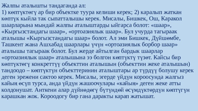 Жалпы аталышты тандаганда ал:  1) көптүктөгү ар бир объектке туура келиши керек; 2) каралып жаткан көптүк кыйла так сыпатталышы керек. Мисалы, Бишкек, Ош, Каракол шаарларына мындай жалпы аталыштарды ыйгарса болот: «шаар», «Кыргызстандагы шаар», «ортоазиялык шаар». Бул учурда тагыраак аталышы «Кыргызстандагы шаар» болот. Ал эми Бишкек, Дүйшөмбе, Ташкент жана Ашхабад шаарлары үчүн «ортоазиялык борбор шаар» аталышы тагыраак болот. Бул жерде айтылган бардык шаарлар «ортоазиялык шаар» аталышына ээ болгон көптүктү түзөт. Кайсы бир көптүктөгү конкреттүү объекттин аталышын (объекттин жеке аталышын) тандоодо – көптүктүн объекттеринин аталыштары ар түрдүү болушу керек деген эрежени сактоо керек. Мисалы, эгерде үйдүн короосунда жалгыз кайың өсүп турса, анда үйдүн жашоочулары «кайың» деген жеке атты колдонушат. Анткени алар дүйнөдөгү бүтүндөй өсүмдүктөрдүн көптүгүн карашкан жок. Короодогу бир гана даракты карап жатышат.   