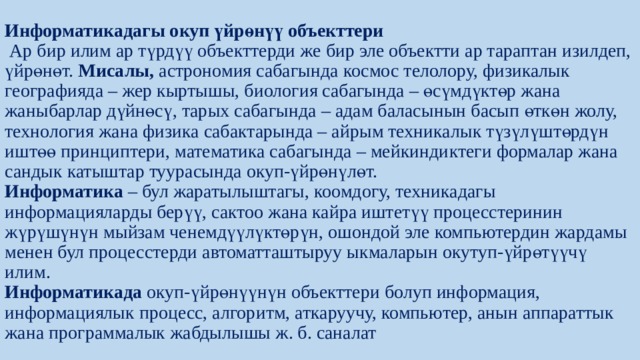Информатикадагы окуп ­үйрөнүү объекттери  Ар бир илим ар түрдүү объекттерди же бир эле объектти ар тараптан изилдеп, үйрөнөт. Мисалы, астрономия сабагында космос телолору, физикалык географияда – жер кыртышы, биология сабагында – өсүмдүктөр жана жаныбарлар дүйнөсү, тарых сабагында – адам баласынын басып өткөн жолу, технология жана физика сабактарында – айрым техникалык түзүлүштөрдүн иштөө принциптери, математика сабагында – мейкиндиктеги формалар жана сандык катыштар туурасында окуп-үйрөнүлөт.  Информатика – бул жаратылыштагы, коомдогу, техникадагы информацияларды берүү, сактоо жана кайра иштетүү процесстеринин жүрүшүнүн мыйзам ченемдүүлүктөрүн, ошондой эле компьютердин жардамы менен бул процесстерди автоматташтыруу ыкмаларын окутуп-үйрөтүүчү илим.  Информатикада окуп-үйрөнүүнүн объекттери болуп информация, информациялык процесс, алгоритм, аткаруучу, компьютер, анын аппараттык жана программалык жабдылышы ж. б. саналат 