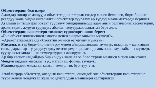 Объекттердин белгилери  Адамдар пикир алмашууда объекттердин аттарын сөздөр менен белгилеп, бири-бирине реалдуу жана ойдон чыгарылган объект тер тууралуу ар түрдүү маалыматтарды беришет. Аталыштан тышкары объект тууралуу билдиришлерде адам анын белгилерин: касиеттерин, аракеттерин, жүрүш ­турушун, абалын толугураак сыпаттап бере алат.  Объекттердин касиеттери төмөнкү суроолорго жооп берет:  «Бир объект экинчисинен эмнеси менен айырмаланышы мүмкүн?»,  «Аракет аткарылганда объекттин эмнеси өзгөрүшү мүмкүн?»  Мисалы, иттер бири-биринен түсү менен айырмаланышы мүмкүн, шаарлар – калкынын саны, дарыялар – узундугу; документти редакциялаганда анын көлөмү азайышы мүмкүн, сууну ысытканда анын температурасы жогорулайт.  Ар бир касиет кандайдыр бир чоңдук жана ал ээ боло турган мааниси менен аныкталат. Чоңдуктардын мисалы: түс, материал, форма, узундук.  Маанилердин мисалы: кызыл, темир, тик бурчтуу, 2 м.   1-таблицада объекттер, алардын касиеттери, ошондой эле объекттердин касиеттерине туура келген чоңдуктар жана чоңдуктардын маанилери келтирилген. 