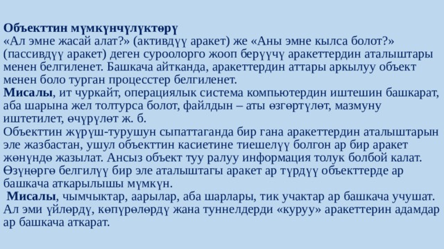 Объекттин мүмкүнчүлүктөрү  «Ал эмне жасай алат?» (активдүү аракет) же «Аны эмне кылса болот?» (пассивдүү аракет) деген суроолорго жооп берүүчү аракеттердин аталыштары менен белгиленет. Башкача айтканда, аракеттердин аттары аркылуу объект менен боло турган процесстер белгиленет.  Мисалы , ит чуркайт, операциялык система компьютердин иштешин башкарат, аба шарына жел толтурса болот, файлдын – аты өзгөртүлөт, мазмуну иштетилет, өчүрүлөт ж. б.  Объекттин жүрүш-турушун сыпаттаганда бир гана аракеттердин аталыштарын эле жазбастан, ушул объекттин касиетине тиешелүү болгон ар бир аракет жөнүндө жазылат. Ансыз объект туу ралуу информация толук болбой калат. Өзүңөргө белгилүү бир эле аталыштагы аракет ар түрдүү объекттерде ар башкача аткарылышы мүмкүн.   Мисалы , чымчыктар, аарылар, аба шарлары, тик учактар ар башкача учушат. Ал эми үйлөрдү, көпүрөлөрдү жана туннелдерди «куруу» аракеттерин адамдар ар башкача аткарат. 