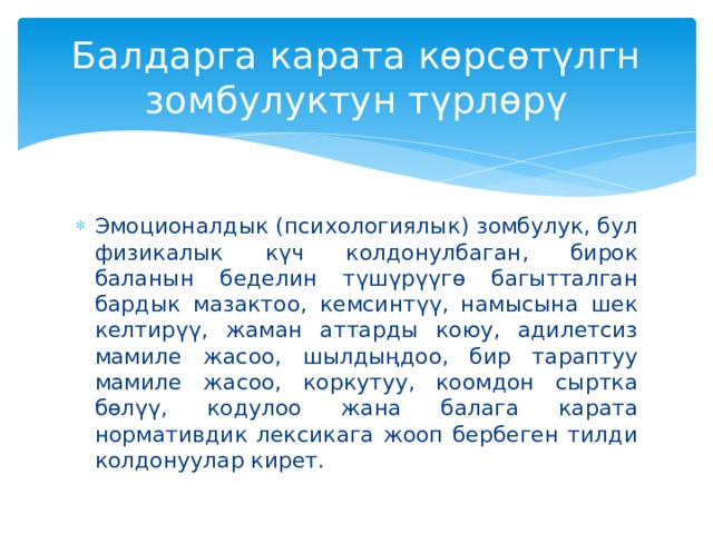 Балдарга карата көрсөтүлгн зомбулуктун түрлөрү Эмоционалдык (психологиялык) зомбулук, бул физикалык күч колдонулбаган, бирок баланын беделин түшүрүүгө багытталган бардык мазактоо, кемсинтүү, намысына шек келтирүү, жаман аттарды коюу, адилетсиз мамиле жасоо, шылдыңдоо, бир тараптуу мамиле жасоо, коркутуу, коомдон сыртка бөлүү, кодулоо жана балага карата нормативдик лексикага жооп бербеген тилди колдонуулар кирет. 