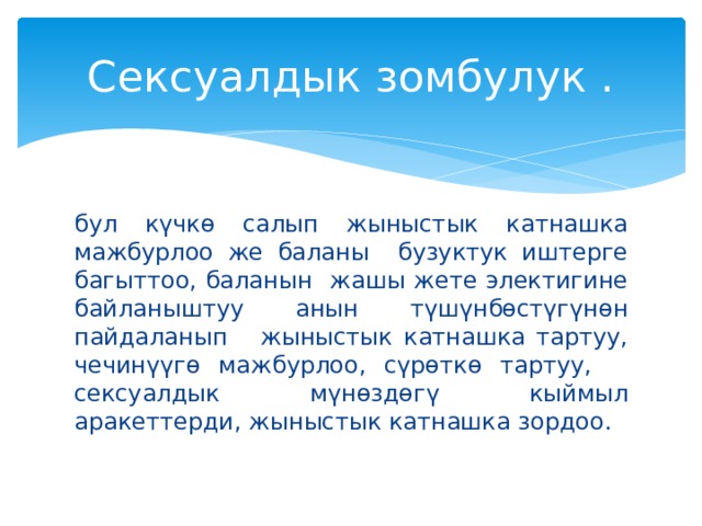 Сексуалдык зомбулук . бул күчкө салып жыныстык катнашка мажбурлоо же баланы бузуктук иштерге багыттоо, баланын жашы жете электигине байланыштуу анын түшүнбөстүгүнөн пайдаланып жыныстык катнашка тартуу, чечинүүгө мажбурлоо, сүрөткө тартуу, сексуалдык мүнөздөгү кыймыл аракеттерди, жыныстык катнашка зордоо. 