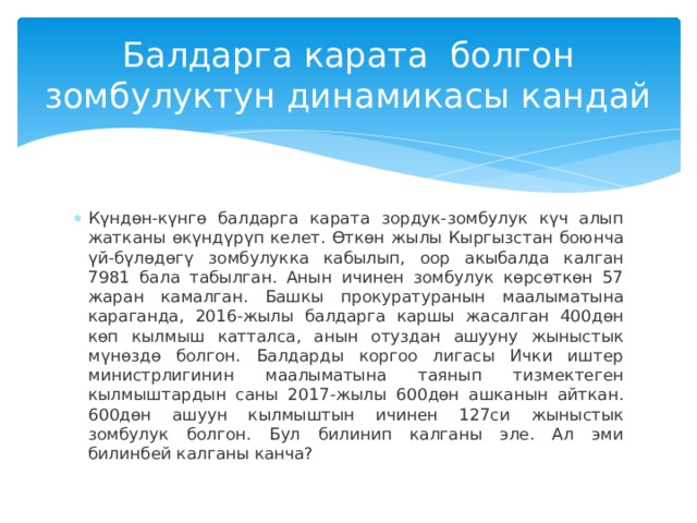 Балдарга карата болгон зомбулуктун динамикасы кандай Күндөн-күнгө балдарга карата зордук-зомбулук күч алып жатканы өкүндүрүп келет. Өткөн жылы Кыргызстан боюнча үй-бүлөдөгү зомбулукка кабылып, оор акыбалда калган 7981 бала табылган. Анын ичинен зомбулук көрсөткөн 57 жаран камалган. Башкы прокуратуранын маалыматына караганда, 2016-жылы балдарга каршы жасалган 400дөн көп кылмыш катталса, анын отуздан ашууну жыныстык мүнөздө болгон. Балдарды коргоо лигасы Ички иштер министрлигинин маалыматына таянып тизмектеген кылмыштардын саны 2017-жылы 600дөн ашканын айткан. 600дөн ашуун кылмыштын ичинен 127си жыныстык зомбулук болгон. Бул билинип калганы эле. Ал эми билинбей калганы канча? 