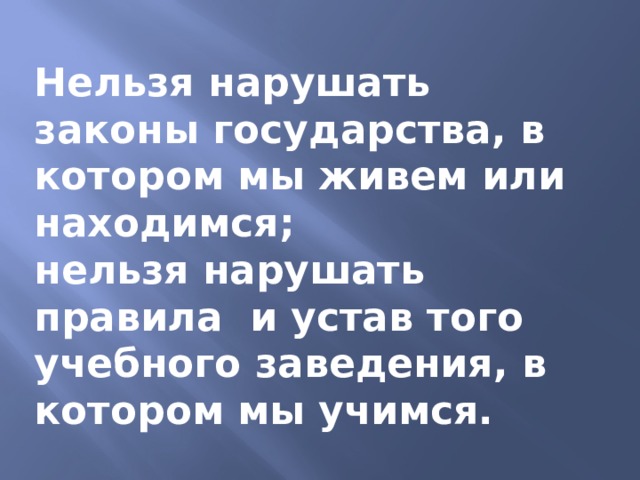Нельзя нарушать законы государства, в котором мы живем или находимся; нельзя нарушать правила и устав того учебного заведения, в котором мы учимся. 