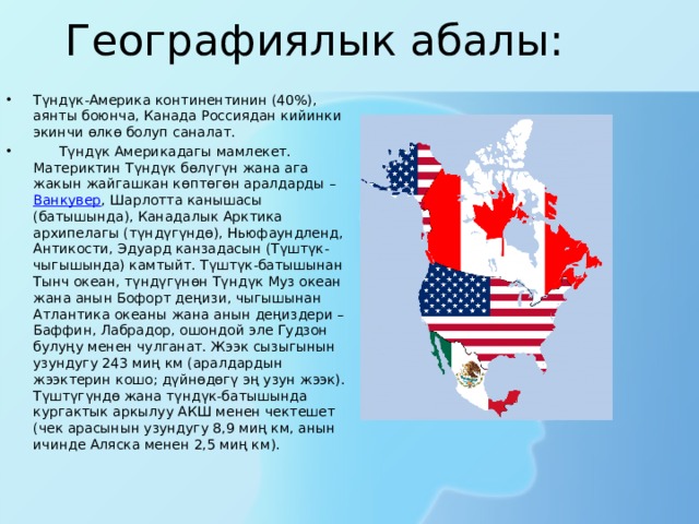 Географиялык абалы: Түндүк-Америка континентинин (40%), аянты боюнча, Канада Россиядан кийинки экинчи өлкө болуп саналат.  Түндүк Америкадагы мамлекет. Материктин Түндүк бөлүгүн жана ага жакын жайгашкан көптөгөн аралдарды –  Ванкувер , Шарлотта канышасы (батышында), Канадалык Арктика архипелагы (түндүгүндө), Ньюфаундленд, Антикости, Эдуард канзадасын (Түштүк-чыгышында) камтыйт. Түштүк-батышынан Тынч океан, түндүгүнөн Түндүк Муз океан жана анын Бофорт деңизи, чыгышынан Атлантика океаны жана анын деңиздери – Баффин, Лабрадор, ошондой эле Гудзон булуңу менен чулганат. Жээк сызыгынын узундугу 243 миң км (аралдардын жээктерин кошо; дүйнөдөгү эң узун жээк). Түштүгүндө жана түндүк-батышында кургактык аркылуу АКШ менен чектешет (чек арасынын узундугу 8,9 миң км, анын ичинде Аляска менен 2,5 миң км). 