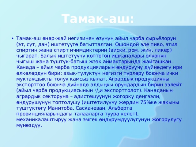 Тамак-аш: Тамак-аш өнөр-жай негизинен өзүнүн айыл чарба сырьёлорун (эт, сүт, дан) иштетүүгө багытталган. Ошондой эле пиво, этил спиртин жана спирт ичимдиктерин (виски, ром, жин, ликёр) чыгарат. Балык иштетүүчү көптөгөн ишканалары өлкөнүн чыгыш жана түштүк-батыш жээк аймактарында жайгашкан. Канада – айыл чарба продукцияларын өндүрүүчү дүйнөдөгү ири өлкөлөрдүн бири; азык-түлүктүн негизги түрлөрү боюнча ички муктаждыкты толук камсыз кылат. Агрардык продукцияны экспорттоо боюнча дүйнөдө алдыңкы орундардын бирин ээлейт (айыл чарба продукциясынын  1 / 2 и экспорттолот). Канаданын агрардык секторуна – адистешүүнүн жогорку деңгээли, өндүрүшүнүн топтолушу (иштетилүүчү жердин 75%ке жакыны түштүктөгү Манитоба, Саскачеван, Альберта провинцияларындагы талааларга туура келет), механикалаштыруу жана эмгек өндүрүмдүүлүгүнүн жогорулугу мүнөздүү. 