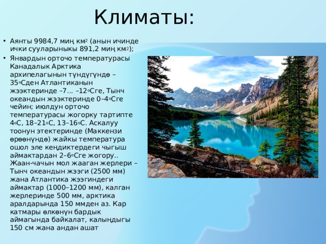 Климаты:   Аянты 9984,7 миң км 2  (анын ичинде ички сууларыныкы 891,2 миң км 2 ); Январдын орточо температурасы Канадалык Арктика архипелагынын түндүгүндө –35 о Сден Атлантиканын жээктеринде –7... –12 о Сге, Тынч океандын жээктеринде 0–4 о Сге чейин; июлдун орточо температурасы жогорку тартипте 4 о С, 18–21 о С, 13–16 о С. Аскалуу тоонун этектеринде (Маккензи өрөөнүндө) жайкы температура ошол эле кеңдиктердеги чыгыш аймактардан 2–6 о Сге жогору.. Жаан-чачын мол жааган жерлери – Тынч океандын жээги (2500 мм) жана Атлантика жээгиндеги аймактар (1000–1200 мм), калган жерлеринде 500 мм, арктика аралдарында 150 ммден аз. Кар катмары өлкөнүн бардык аймагында байкалат, калыңдыгы 150 см жана андан ашат 