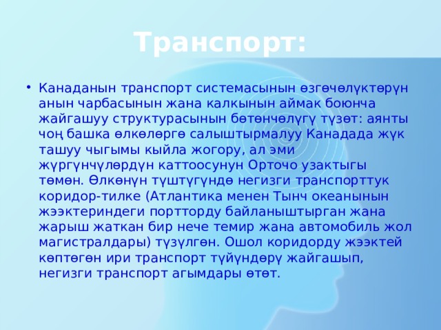 Транспорт: Канаданын транспорт системасынын өзгөчөлүктөрүн анын чарбасынын жана калкынын аймак боюнча жайгашуу структурасынын бөтөнчөлүгү түзөт: аянты чоң башка өлкөлөргө салыштырмалуу Канадада жүк ташуу чыгымы кыйла жогору, ал эми жүргүнчүлөрдүн каттоосунун Орточо узактыгы төмөн. Өлкөнүн түштүгүндө негизги транспорттук коридор-тилке (Атлантика менен Тынч океанынын жээктериндеги портторду байланыштырган жана жарыш жаткан бир нече темир жана автомобиль жол магистралдары) түзүлгөн. Ошол коридорду жээктей көптөгөн ири транспорт түйүндөрү жайгашып, негизги транспорт агымдары өтөт. 