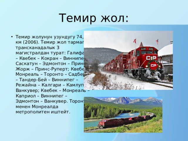 Темир жол: Темир жолунун узундугу 74,6 км (2006). Темир жол тармагы трансканадалык 3 магистралдан турат: Галифакс – Квебек – Кокран – Виннипег – Саскатун – Эдмонтон – Принс-Жорж – Принс-Руперт; Квебек-Монреаль – Торонто – Садбери – Тандер-Бей – Виннипег – Режайна – Калгари – Камлупс – Ванкувер; Квебек – Монреаль – Каприол – Виннипег – Эдмонтон – Ванкувер. Торонто менен Монреалда метрополитен иштейт. 