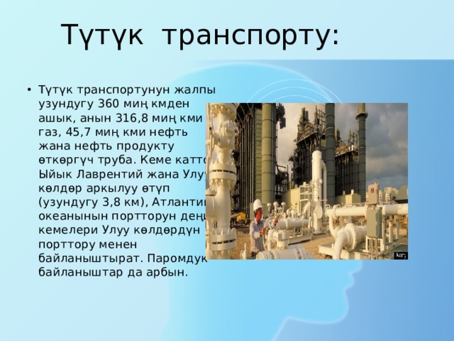Түтүк транспорту: Түтүк транспортунун жалпы узундугу 360 миң кмден ашык, анын 316,8 миң кми газ, 45,7 миң кми нефть жана нефть продукту өткөргүч труба. Кеме каттоо Ыйык Лаврентий жана Улуу көлдөр аркылуу өтүп (узундугу 3,8 км), Атлантика океанынын портторун деңиз кемелери Улуу көлдөрдүн порттору менен байланыштырат. Паромдук байланыштар да арбын. 