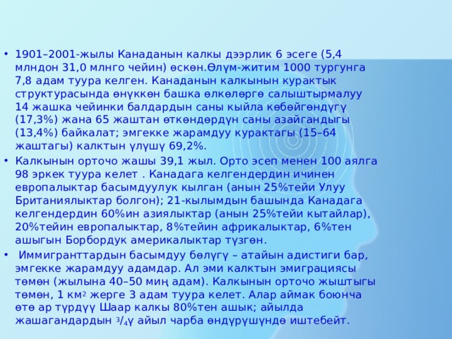 1901–2001-жылы Канаданын калкы дээрлик 6 эсеге (5,4 млндон 31,0 млнго чейин) өскөн.Өлүм-житим 1000 тургунга 7,8 адам туура келген. Канаданын калкынын курактык структурасында өнүккөн башка өлкөлөргө салыштырмалуу 14 жашка чейинки балдардын саны кыйла көбөйгөндүгү (17,3%) жана 65 жаштан өткөндөрдүн саны азайгандыгы (13,4%) байкалат; эмгекке жарамдуу курактагы (15–64 жаштагы) калктын үлүшү 69,2%. Калкынын орточо жашы 39,1 жыл. Орто эсеп менен 100 аялга 98 эркек туура келет . Канадага келгендердин ичинен европалыктар басымдуулук кылган (анын 25%тейи Улуу Британиялыктар болгон); 21-кылымдын башында Канадага келгендердин 60%ин азиялыктар (анын 25%тейи кытайлар), 20%тейин европалыктар, 8%тейин африкалыктар, 6%тен ашыгын Борбордук америкалыктар түзгөн.  Иммигранттардын басымдуу бөлүгү – атайын адистиги бар, эмгекке жарамдуу адамдар. Ал эми калктын эмиграциясы төмөн (жылына 40–50 миң адам). Калкынын орточо жыштыгы төмөн, 1 км 2  жерге 3 адам туура келет. Алар аймак боюнча өтө ар түрдүү Шаар калкы 80%тен ашык; айылда жашагандардын  3 / 4 ү айыл чарба өндүрүшүндө иштебейт. 