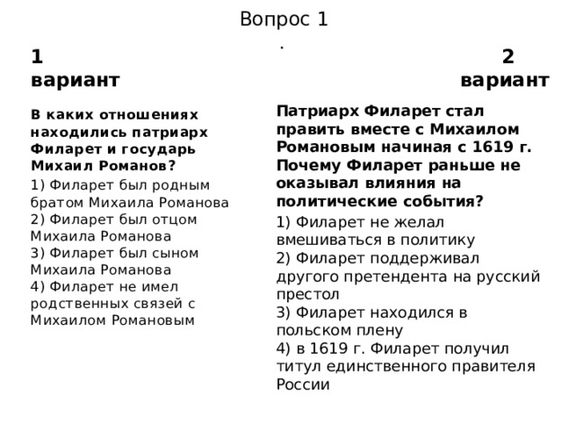 Вопрос 1  . 1 вариант 2 вариант Патриарх Филарет стал править вместе с Михаилом Рома­новым начиная с 1619 г. Почему Филарет раньше не оказы­вал влияния на политические события? 1) Филарет не желал вмешиваться в политику  2) Филарет поддерживал другого претендента на русский престол  3) Филарет находился в польском плену  4) в 1619 г. Филарет получил титул единственного правите­ля России В каких отношениях находились патриарх Филарет и госу­дарь Михаил Романов? 1) Филарет был родным братом Михаила Романова  2) Филарет был отцом Михаила Романова  3) Филарет был сыном Михаила Романова  4) Филарет не имел родственных связей с Михаилом Рома­новым 
