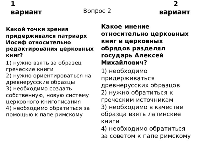 1 вариант 2 вариант Вопрос 2 Какое мнение относительно церковных книг и церковных обрядов разделял государь Алексей Михайлович? 1) необходимо придерживаться древнерусских образцов  2) нужно обратиться к греческим источникам  3) необходимо в качестве образца взять латинские книги  4) необходимо обратиться за советом к папе римскому Какой точки зрения придерживался патриарх Иосиф отно­сительно редактирования церковных книг? 1) нужно взять за образец греческие книги  2) нужно ориентироваться на древнерусские образцы  3) необходимо создать собственную, новую систему церков­ного книгописания  4) необходимо обратиться за помощью к папе римскому 