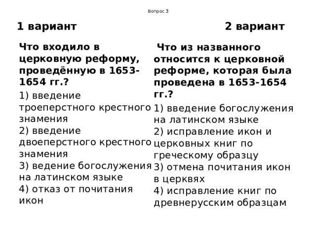  Вопрос 3 1 вариант 2 вариант Что входило в церковную реформу, проведённую в 1653-1654 гг.?   Что из названного относится к церковной реформе, которая была проведена в 1653-1654 гг.? 1) введение троеперстного крестного знамения  2) введение двоеперстного крестного знамения  3) ведение богослужения на латинском языке  4) отказ от почитания икон 1) введение богослужения на латинском языке  2) исправление икон и церковных книг по греческому образцу  3) отмена почитания икон в церквях  4) исправление книг по древнерусским образцам 
