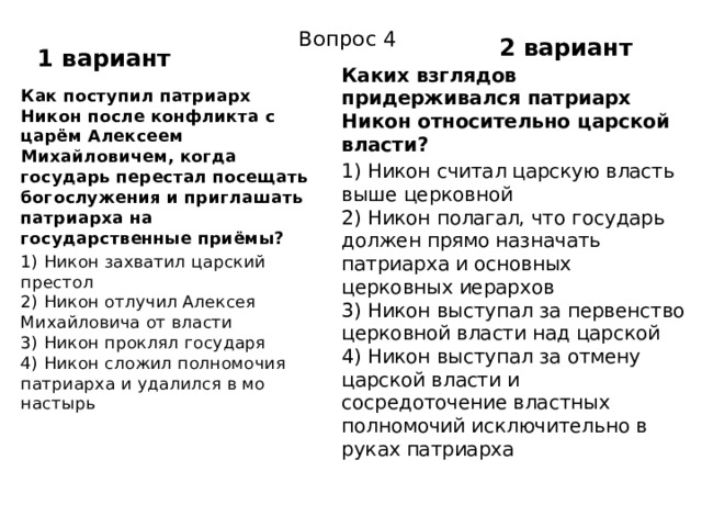 2 вариант Вопрос 4 1 вариант Каких взглядов придерживался патриарх Никон относительно царской власти? 1) Никон считал царскую власть выше церковной  2) Никон полагал, что государь должен прямо назначать патриарха и основных церковных иерархов  3) Никон выступал за первенство церковной власти над царской  4) Никон выступал за отмену царской власти и сосредоточение властных полномочий исключительно в руках патриарха Как поступил патриарх Никон после конфликта с царём Алексеем Михайловичем, когда государь перестал посещать богослужения и приглашать патриарха на государственные приёмы? 1) Никон захватил царский престол  2) Никон отлучил Алексея Михайловича от власти  3) Никон проклял государя  4) Никон сложил полномочия патриарха и удалился в мо­настырь 