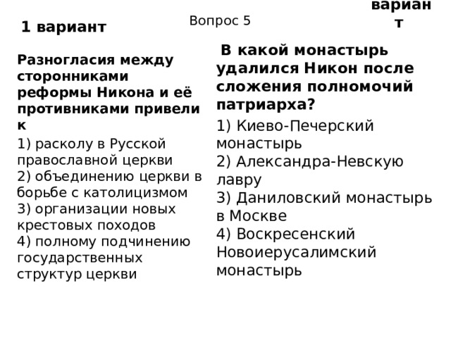 2 вариант 1 вариант Вопрос 5   В какой монастырь удалился Никон после сложения полномочий патриарха? 1) Киево-Печерский монастырь  2) Александра-Невскую лавру  3) Даниловский монастырь в Москве  4) Воскресенский Новоиерусалимский монастырь Разногласия между сторонниками реформы Никона и её противниками привели к 1) расколу в Русской православной церкви  2) объединению церкви в борьбе с католицизмом  3) организации новых крестовых походов  4) полному подчинению государственных структур церкви 