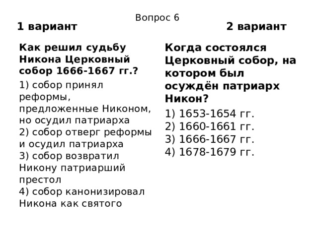 Вопрос 6 1 вариант 2 вариант Как решил судьбу Никона Церковный собор 1666-1667 гг.? Когда состоялся Церковный собор, на котором был осуждён патриарх Никон? 1) собор принял реформы, предложенные Никоном, но осудил патриарха  2) собор отверг реформы и осудил патриарха  3) собор возвратил Никону патриарший престол  4) собор канонизировал Никона как святого 1) 1653-1654 гг.  2) 1660-1661 гг.  3) 1666-1667 гг.  4) 1678-1679 гг. 
