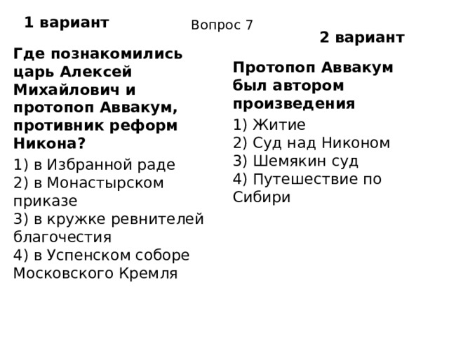 1 вариант Вопрос 7 2 вариант Где познакомились царь Алексей Михайлович и протопоп Аввакум, противник реформ Никона? 1) в Избранной раде  2) в Монастырском приказе  3) в кружке ревнителей благочестия  4) в Успенском соборе Московского Кремля Протопоп Аввакум был автором произведения 1) Житие  2) Суд над Никоном  3) Шемякин суд  4) Путешествие по Сибири 