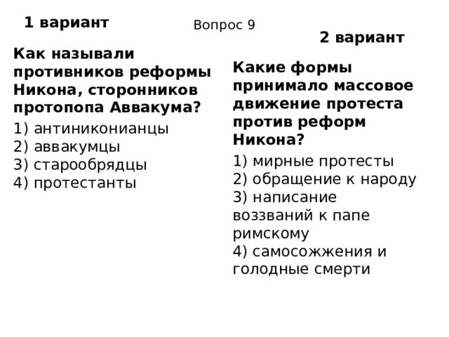 1 вариант Вопрос 9 2 вариант Как называли противников реформы Никона, сторонников протопопа Аввакума? 1) антиниконианцы  2) аввакумцы  3) старообрядцы  4) протестанты Какие формы принимало массовое движение протеста про­тив реформ Никона? 1) мирные протесты  2) обращение к народу  3) написание воззваний к папе римскому  4) самосожжения и голодные смерти 