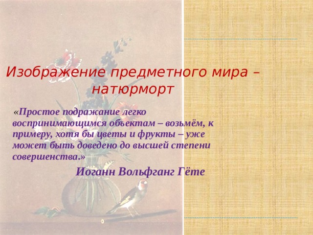 Изображение предметного мира – натюрморт  « Простое подражание легко воспринимающимся объектам – возьмём, к примеру, хотя бы цветы и фрукты – уже может быть доведено до высшей степени совершенства.»  Иоганн Вольфганг Гёте 