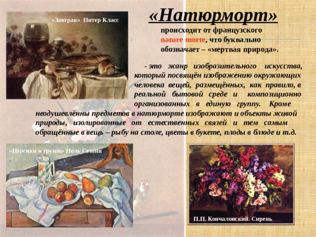 «Натюрморт»  происходит от французского  n atur e mo rt e , что буквально  обозначает – «мертвая природа». «Завтрак» Питер Класс   - это жанр изобразительного искусства,  который посвящён изображению окружающих  человека вещей, размещённых, как правило, в  реальной бытовой среде и композиционно  организованных в единую группу. Кроме неодушевлённы предметов в натюрморте изображают и объекты живой природы, изолированные от естественных связей и тем самым обращённые в вещь – рыбу на столе, цветы в букете, плоды в блюде и т.д.     «Персики и груши» Поль Сезанн  . П.П. Кончаловский. Сирень  