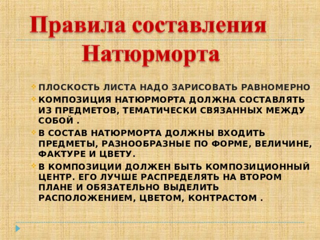 ПЛОСКОСТЬ ЛИСТА НАДО ЗАРИСОВАТЬ РАВНОМЕРНО КОМПОЗИЦИЯ НАТЮРМОРТА ДОЛЖНА СОСТАВЛЯТЬ ИЗ ПРЕДМЕТОВ, ТЕМАТИЧЕСКИ СВЯЗАННЫХ МЕЖДУ СОБОЙ . В СОСТАВ НАТЮРМОРТА ДОЛЖНЫ ВХОДИТЬ ПРЕДМЕТЫ, РАЗНООБРАЗНЫЕ ПО ФОРМЕ, ВЕЛИЧИНЕ, ФАКТУРЕ И ЦВЕТУ. В КОМПОЗИЦИИ ДОЛЖЕН БЫТЬ КОМПОЗИЦИОННЫЙ ЦЕНТР. ЕГО ЛУЧШЕ РАСПРЕДЕЛЯТЬ НА ВТОРОМ ПЛАНЕ И ОБЯЗАТЕЛЬНО ВЫДЕЛИТЬ РАСПОЛОЖЕНИЕМ, ЦВЕТОМ, КОНТРАСТОМ . 