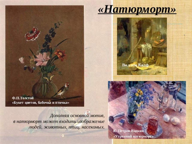 «Натюрморт»  . Виллем Калф Ф.П.Толстой «Букет цветов, бабочка и птичка» Дополняя основной мотив,  в натюрморт может входить изображение людей, животных, птиц, насекомых. К. Петров-Водкин «Утренний натюрморт»  