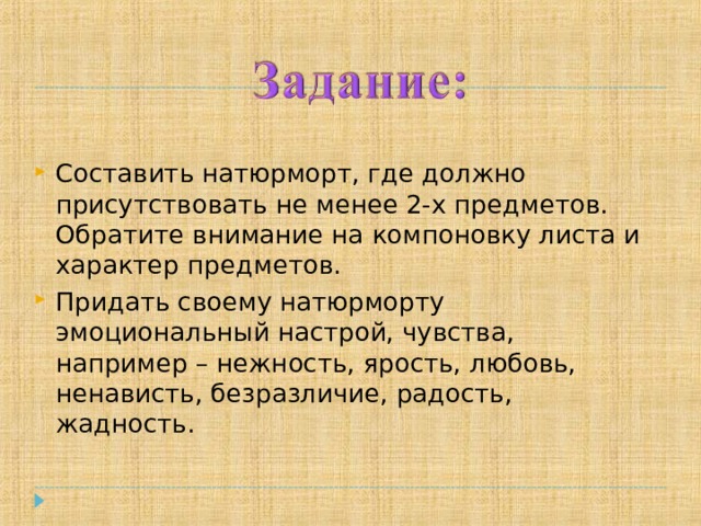 Составить натюрморт, где должно присутствовать не менее 2-х предметов. Обратите внимание на компоновку листа и характер предметов. Придать своему натюрморту эмоциональный настрой, чувства, например – нежность, ярость, любовь, ненависть, безразличие, радость, жадность. 