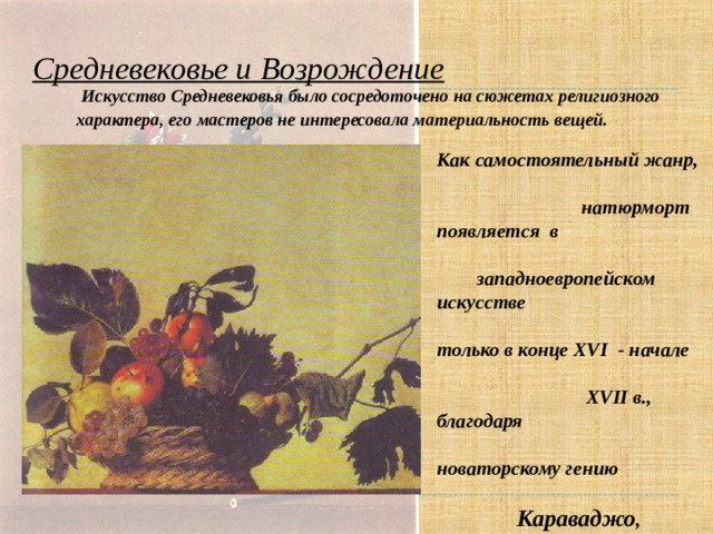 Средневековье и Возрождение  Искусство Средневековья было сосредоточено на сюжетах религиозного характера, его мастеров не интересовала материальность вещей.  Как самостоятельный жанр, натюрморт появляется в западноевропейском искусстве только в конце XVI - начале XVII в., благодаря новаторскому гению Караваджо , который избрал обычную корзину с яблоками, виноградом и инжиром в качестве сюжета одной из самых известных своих картин “Корзина с фруктами”   