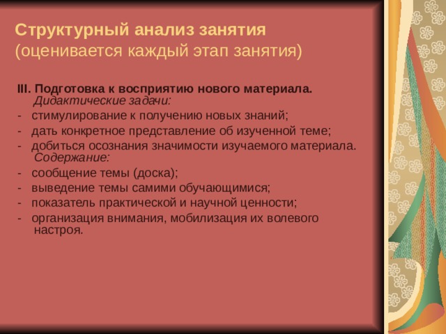 Структурный анализ занятия  (оценивается каждый этап занятия) III . Подготовка к восприятию нового материала.  Дидактические задачи: -   стимулирование к получению новых знаний; -   дать конкретное представление об изученной теме; -   добиться осознания значимости изучаемого материала.  Содержание: -   сообщение темы (доска); -   выведение темы самими обучающимися; -   показатель практической и научной ценности; -   организация внимания, мобилизация их волевого настроя. 