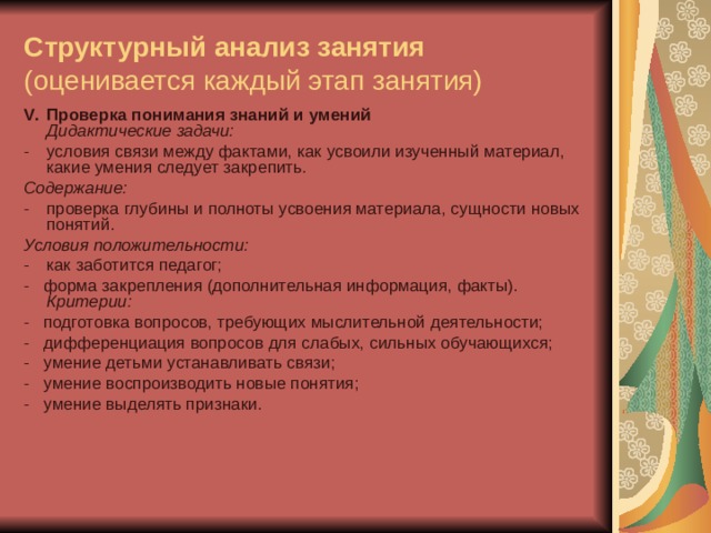 Структурный анализ занятия  (оценивается каждый этап занятия) V .  Проверка понимания знаний и умений  Дидактические задачи: -  условия связи между фактами, как усвоили изученный материал, какие умения следует закрепить. Содержание: -  проверка глубины и полноты усвоения материала, сущности новых понятий. Условия положительности: -  как заботится педагог; -   форма закрепления (дополнительная информация, факты).  Критерии: -   подготовка вопросов, требующих мыслительной деятельности; -   дифференциация вопросов для слабых, сильных обучающихся; -   умение детьми устанавливать связи; -   умение воспроизводить новые понятия; -   умение выделять признаки.    