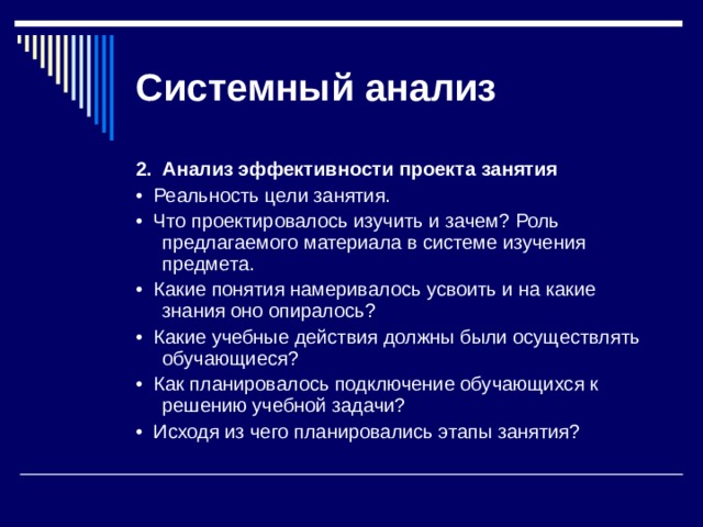 Системный  анализ 2.  Анализ эффективности проекта занятия •  Реальность цели занятия. •  Что проектировалось изучить и зачем? Роль предлагаемого материала в системе изучения предмета. •  Какие понятия намеривалось усвоить и на какие знания оно опиралось? •  Какие учебные действия должны были осуществлять обучающиеся? •  Как планировалось подключение обучающихся к решению учеб­ной задачи? •  Исходя из чего планировались этапы занятия? 