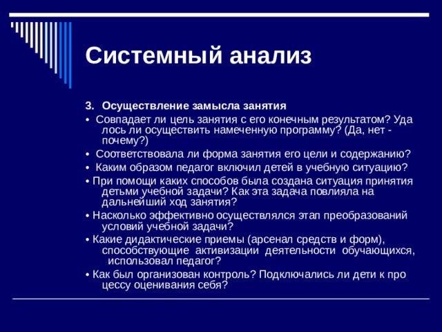 Системный  анализ 3.  Осуществление замысла занятия •  Совпадает ли цель занятия с его конечным результатом? Уда­лось ли осуществить намеченную программу? (Да, нет - почему?) •  Соответствовала ли форма занятия его цели и содержанию? •  Каким образом педагог включил детей в учебную ситуацию? • При помощи каких способов была создана ситуация принятия детьми учебной задачи? Как эта задача повлияла на дальнейший ход занятия? • Насколько эффективно осуществлялся этап преобразований условий учебной задачи? • Какие дидактические приемы (арсенал средств и форм), способствующие активизации деятельности обучающихся, использовал педагог? • Как был организован контроль? Подключались ли дети к про­цессу оценивания себя? 