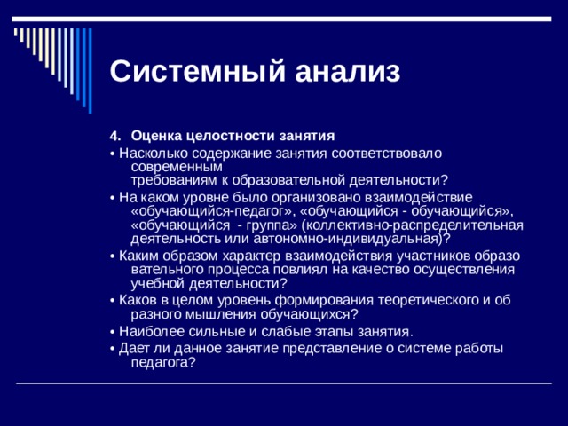 Системный  анализ 4.  Оценка целостности занятия • Насколько содержание занятия соответствовало современным  требованиям к образовательной деятельности? • На каком уровне было организовано взаимодействие «обучающийся-педагог», «обучающийся - обучающийся», «обучающийся - группа» (коллектив­но-распределительная деятельность или автономно-индивидуальная)? • Каким образом характер взаимодействия участников образо­вательного процесса повлиял на качество осуществления учебной деятельности? • Каков в целом уровень формирования теоретического и об­разного мышления обучающихся? • Наиболее сильные и слабые этапы занятия. • Дает ли данное занятие представление о системе работы педагога? 
