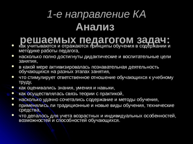 1-е направление КА  Анализ  решаемых педагогом задач:  как учитываются и отражаются принципы обучения в содержании и методике работы педагога, насколько полно достигнуты дидактические и воспитательные цели занятия, в какой мере активизировалась познавательная деятельность обучающихся на разных этапах занятия, что стимулирует ответственное отношение обучающихся к учебному труду, как оценивались знания, умения и навыки, как осуществлялась связь теории с практикой, насколько удачно сочетались содержание и методы обучения, применялись ли традиционные и новые виды обучения, технические средства, что делалось для учета возрастных и индивидуальных особенностей, возможностей и способностей обучающихся. 