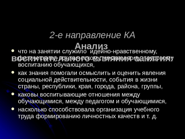   2-е направление КА  Анализ  воспитательного влияния занятия:    что на занятии служило идейно-нравственному, физическому, эстетическому, умственному, трудовому воспитанию обучающихся, как знания помогали осмыслить и оценить явления социальной действительности, события в жизни страны, республики, края, города, района, группы, каковы воспитывающие отношения между обучающимися, между педагогом и обучающимися, насколько способствовала организация учебного труда формированию личностных качеств и т. д. 
