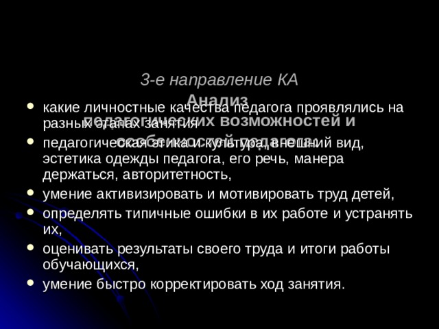   3-е направление КА  Анализ  педагогических возможностей и особенностей педагога:    какие личностные качества педагога проявлялись на разных этапах занятия педагогическая этика и культура, внешний вид, эстетика одежды педагога, его речь, манера держаться, авторитетность, умение активизировать и мотивировать труд детей, определять типичные ошибки в их работе и устранять их, оценивать результаты своего труда и итоги работы обучающихся, умение быстро корректировать ход занятия. 