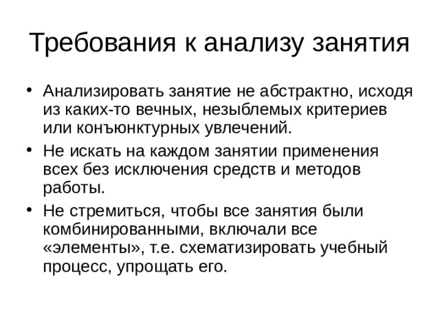 Требования к анализу занятия Анализировать занятие не абстрактно, исходя из каких-то вечных, незыблемых критериев или конъюнктурных увлечений. Не искать на каждом занятии применения всех без исключения средств и методов работы. Не стремиться, чтобы все занятия были комбинированными, включали все «элементы», т.е. схематизировать учебный процесс, упрощать его. 